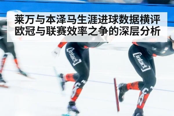 莱万与本泽马生涯进球数据横评 欧冠与联赛效率之争的深层分析