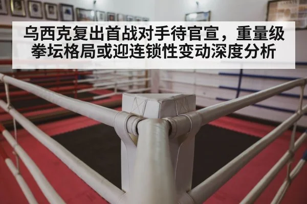 乌西克复出首战对手待官宣，重量级拳坛格局或迎连锁性变动深度分析